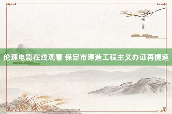 伦理电影在线观看 保定市建造工程主义办证再提速