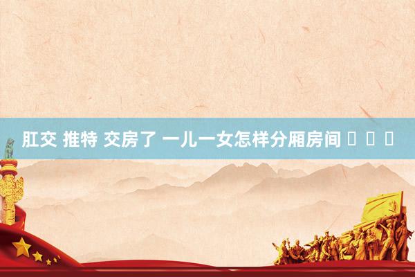 肛交 推特 交房了 一儿一女怎样分厢房间 ​​​