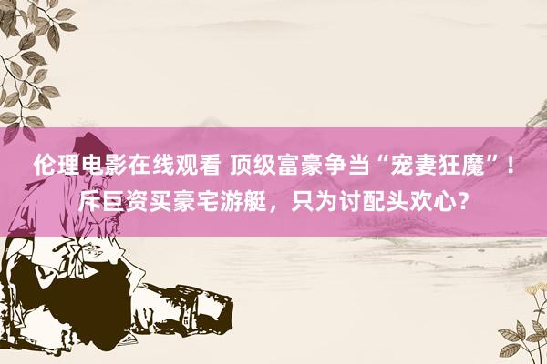 伦理电影在线观看 顶级富豪争当“宠妻狂魔”！斥巨资买豪宅游艇，只为讨配头欢心？