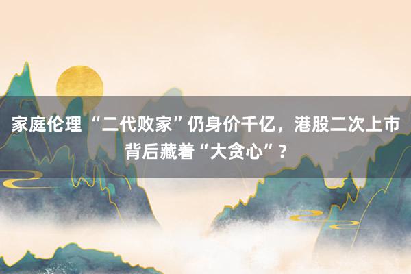 家庭伦理 “二代败家”仍身价千亿，港股二次上市背后藏着“大贪心”？