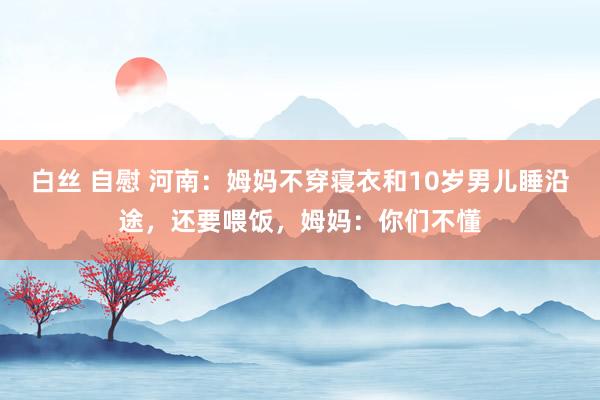白丝 自慰 河南：姆妈不穿寝衣和10岁男儿睡沿途，还要喂饭，姆妈：你们不懂