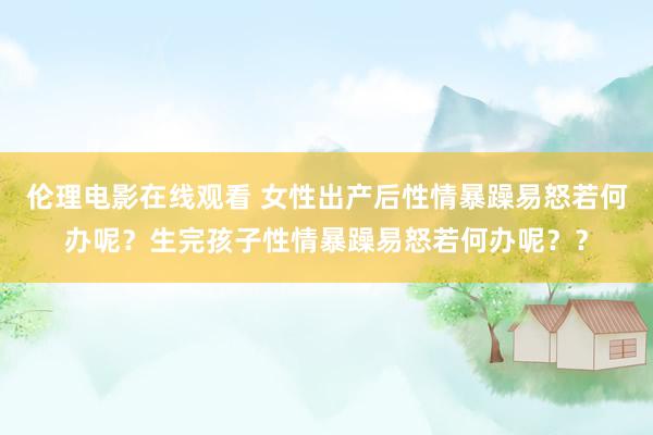 伦理电影在线观看 女性出产后性情暴躁易怒若何办呢？生完孩子性情暴躁易怒若何办呢？？