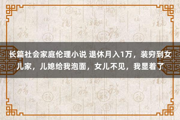 长篇社会家庭伦理小说 退休月入1万，装穷到女儿家，儿媳给我泡面，女儿不见，我显着了