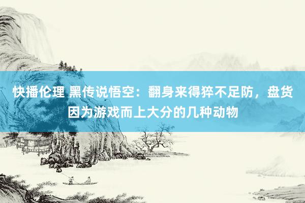 快播伦理 黑传说悟空：翻身来得猝不足防，盘货因为游戏而上大分的几种动物