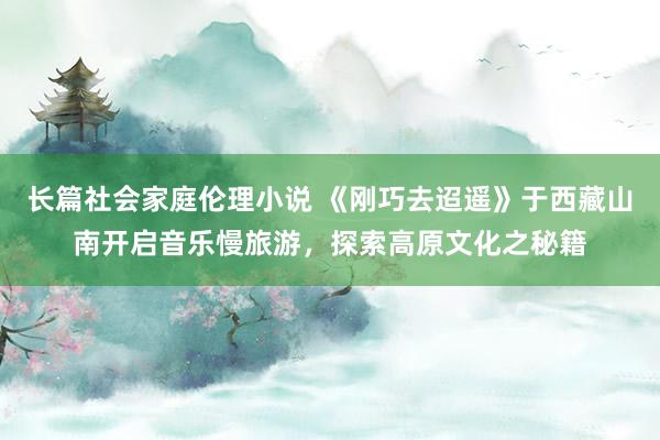 长篇社会家庭伦理小说 《刚巧去迢遥》于西藏山南开启音乐慢旅游，探索高原文化之秘籍