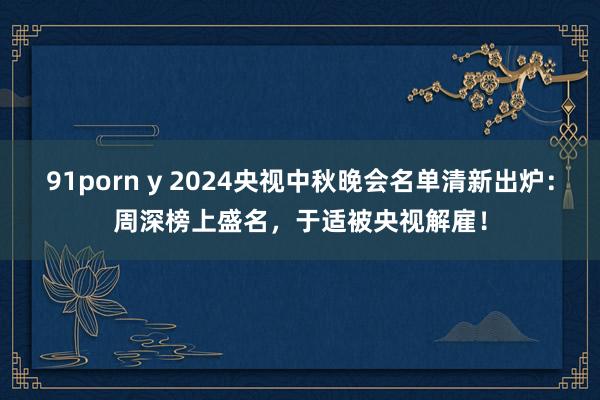 91porn y 2024央视中秋晚会名单清新出炉：周深榜上盛名，于适被央视解雇！
