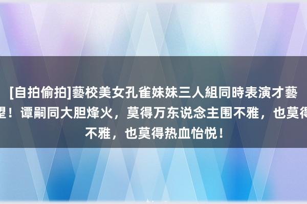 [自拍偷拍]藝校美女孔雀妹妹三人組同時表演才藝 宣武门失望！谭嗣同大胆烽火，莫得万东说念主围不雅，也莫得热血怡悦！