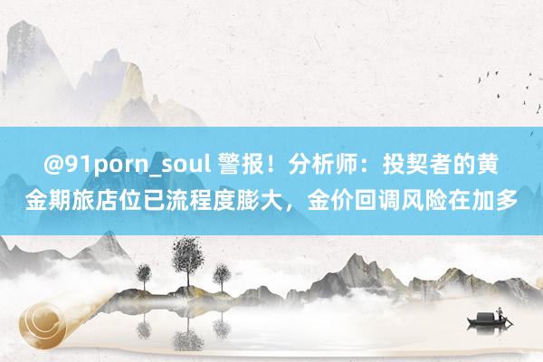 @91porn_soul 警报！分析师：投契者的黄金期旅店位已流程度膨大，金价回调风险在加多