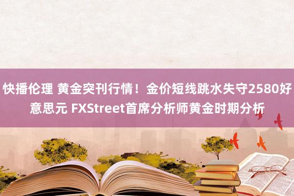 快播伦理 黄金突刊行情！金价短线跳水失守2580好意思元 FXStreet首席分析师黄金时期分析