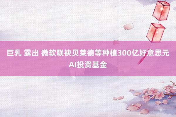 巨乳 露出 微软联袂贝莱德等种植300亿好意思元AI投资基金