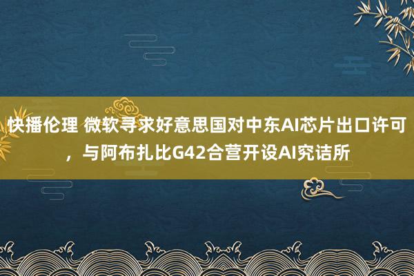 快播伦理 微软寻求好意思国对中东AI芯片出口许可，与阿布扎比G42合营开设AI究诘所