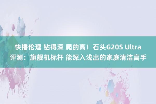 快播伦理 钻得深 爬的高！石头G20S Ultra评测：旗舰机标杆 能深入浅出的家庭清洁高手