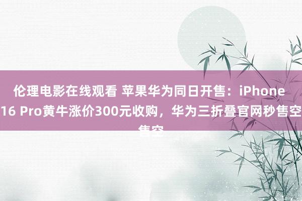 伦理电影在线观看 苹果华为同日开售：iPhone 16 Pro黄牛涨价300元收购，华为三折叠官网秒售空