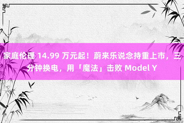 家庭伦理 14.99 万元起！蔚来乐说念持重上市，三分钟换电，用「魔法」击败 Model Y
