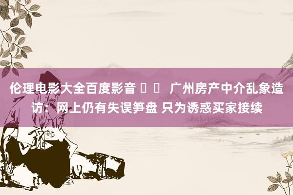 伦理电影大全百度影音 		 广州房产中介乱象造访：网上仍有失误笋盘 只为诱惑买家接续
