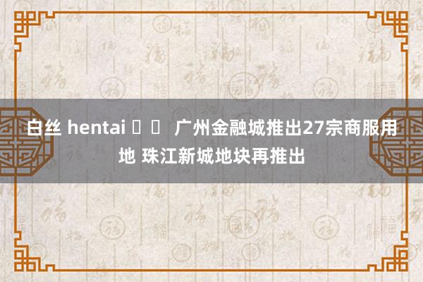 白丝 hentai 		 广州金融城推出27宗商服用地 珠江新城地块再推出