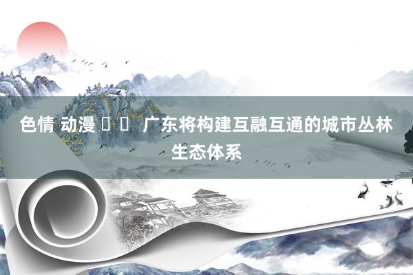 色情 动漫 		 广东将构建互融互通的城市丛林生态体系