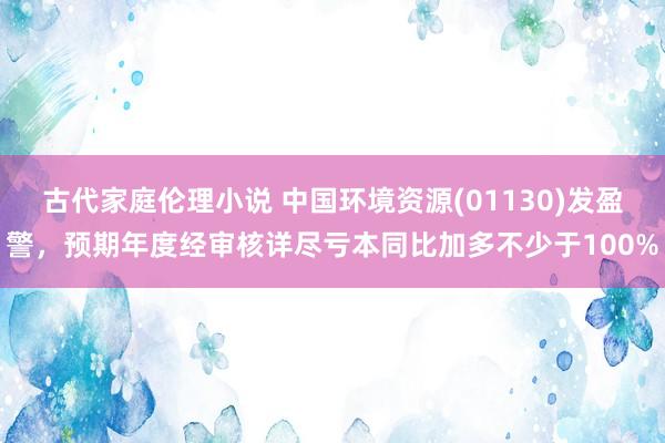 古代家庭伦理小说 中国环境资源(01130)发盈警，预期年度经审核详尽亏本同比加多不少于100%
