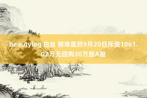 beautyleg 白丝 丽珠医药9月20日斥资1061.02万元回购30万股A股