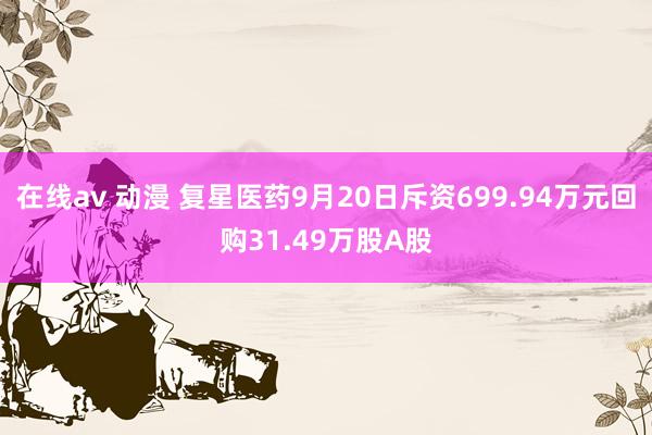 在线av 动漫 复星医药9月20日斥资699.94万元回购31.49万股A股
