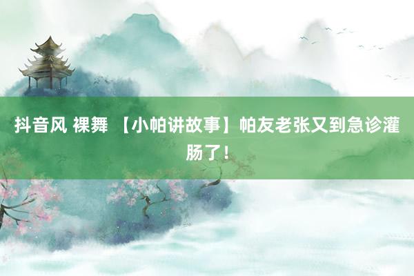 抖音风 裸舞 【小帕讲故事】帕友老张又到急诊灌肠了！