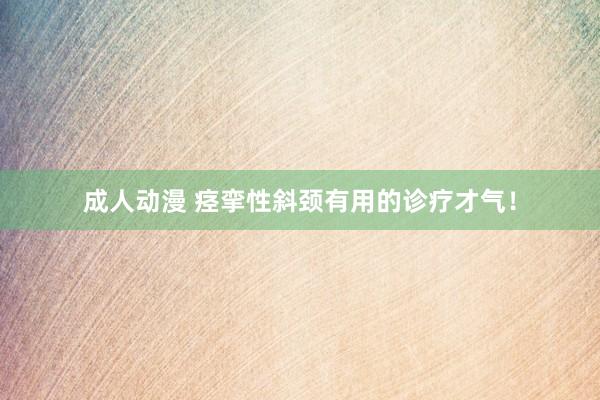 成人动漫 痉挛性斜颈有用的诊疗才气！