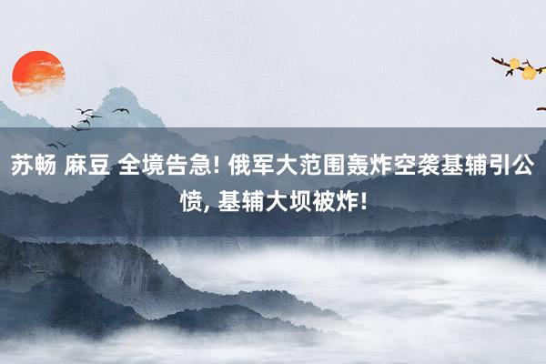 苏畅 麻豆 全境告急! 俄军大范围轰炸空袭基辅引公愤， 基辅大坝被炸!