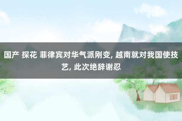 国产 探花 菲律宾对华气派刚变， 越南就对我国使技艺， 此次绝辞谢忍