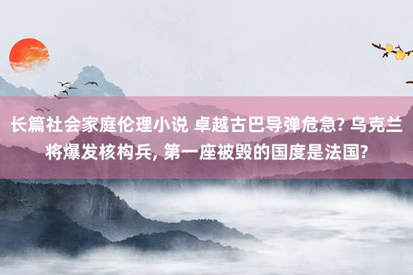 长篇社会家庭伦理小说 卓越古巴导弹危急? 乌克兰将爆发核构兵， 第一座被毁的国度是法国?