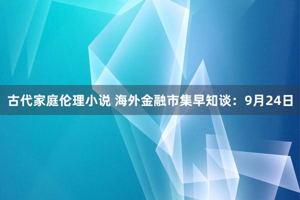古代家庭伦理小说 海外金融市集早知谈：9月24日