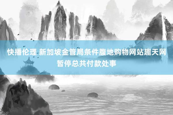 快播伦理 新加坡金管局条件腹地购物网站趣天网暂停总共付款处事