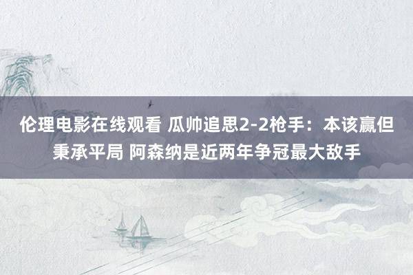 伦理电影在线观看 瓜帅追思2-2枪手：本该赢但秉承平局 阿森纳是近两年争冠最大敌手