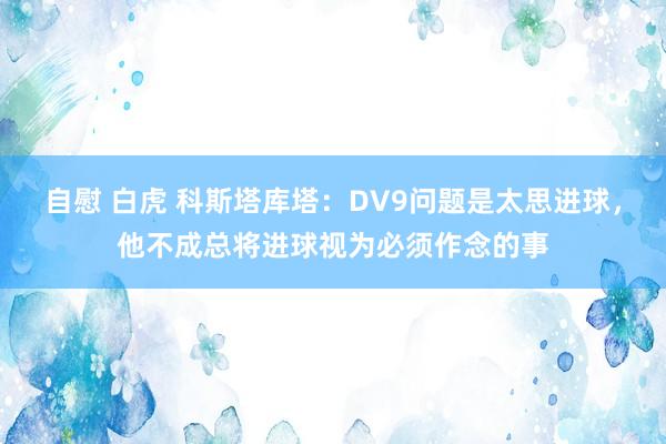 自慰 白虎 科斯塔库塔：DV9问题是太思进球，他不成总将进球视为必须作念的事