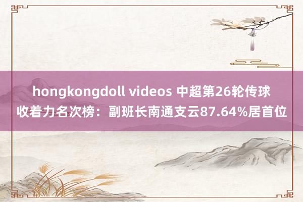 hongkongdoll videos 中超第26轮传球收着力名次榜:副班长南通支云87.64%居首位
