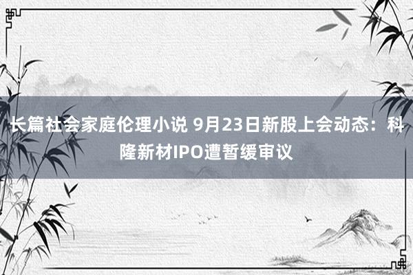 长篇社会家庭伦理小说 9月23日新股上会动态：科隆新材IPO遭暂缓审议