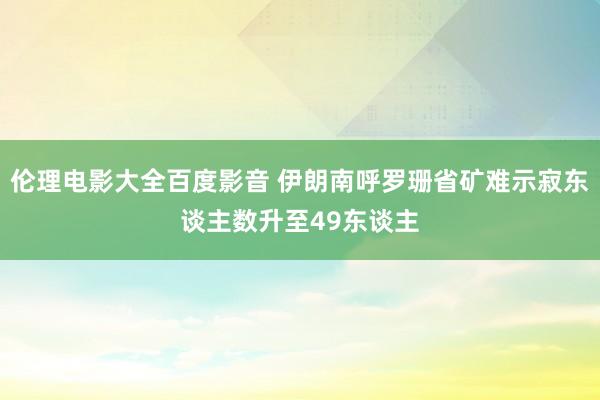 伦理电影大全百度影音 伊朗南呼罗珊省矿难示寂东谈主数升至49东谈主