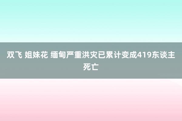 双飞 姐妹花 缅甸严重洪灾已累计变成419东谈主死亡