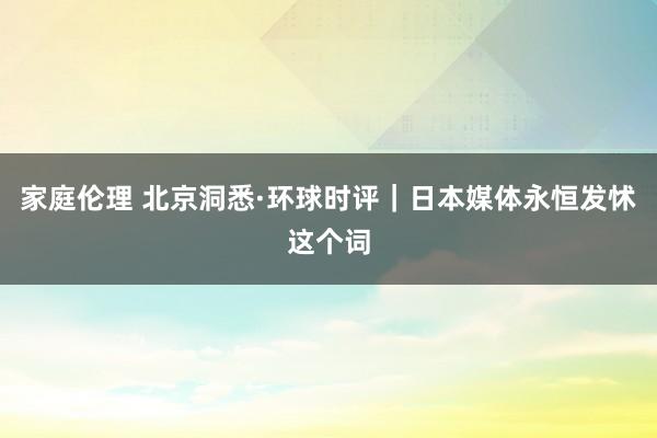 家庭伦理 北京洞悉·环球时评｜日本媒体永恒发怵这个词
