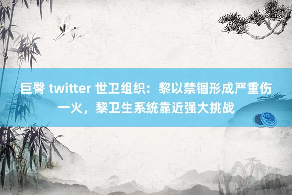 巨臀 twitter 世卫组织：黎以禁锢形成严重伤一火，黎卫生系统靠近强大挑战