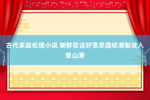 古代家庭伦理小说 朝鲜驳诘好意思国核潜艇驶入釜山港