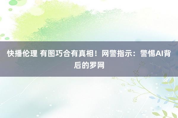 快播伦理 有图巧合有真相！网警指示：警惕AI背后的罗网