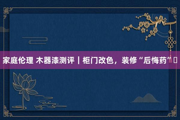 家庭伦理 木器漆测评｜柜门改色，装修“后悔药”⁉