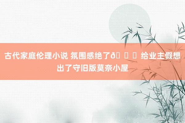 古代家庭伦理小说 氛围感绝了💓给业主假想出了守旧版莫奈小屋