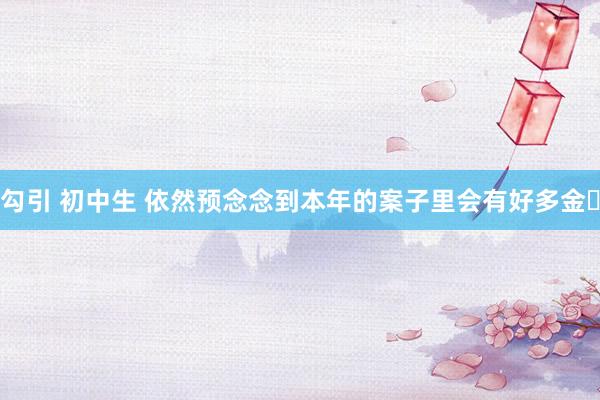 勾引 初中生 依然预念念到本年的案子里会有好多金✨