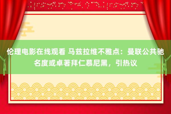 伦理电影在线观看 马兹拉维不雅点：曼联公共驰名度或卓著拜仁慕尼黑，引热议