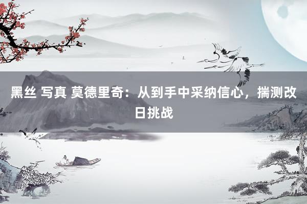 黑丝 写真 莫德里奇：从到手中采纳信心，揣测改日挑战