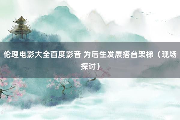 伦理电影大全百度影音 为后生发展搭台架梯（现场探讨）