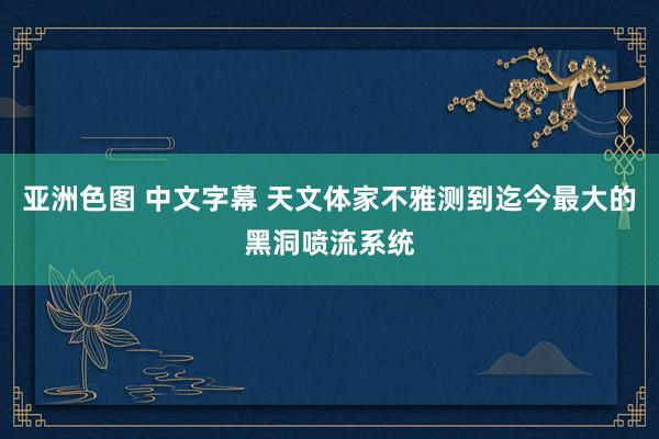 亚洲色图 中文字幕 天文体家不雅测到迄今最大的黑洞喷流系统