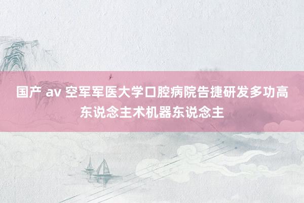 国产 av 空军军医大学口腔病院告捷研发多功高东说念主术机器东说念主