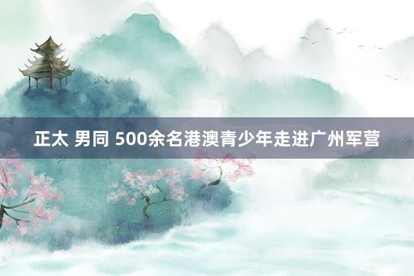 正太 男同 500余名港澳青少年走进广州军营